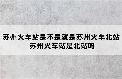 苏州火车站是不是就是苏州火车北站 苏州火车站是北站吗